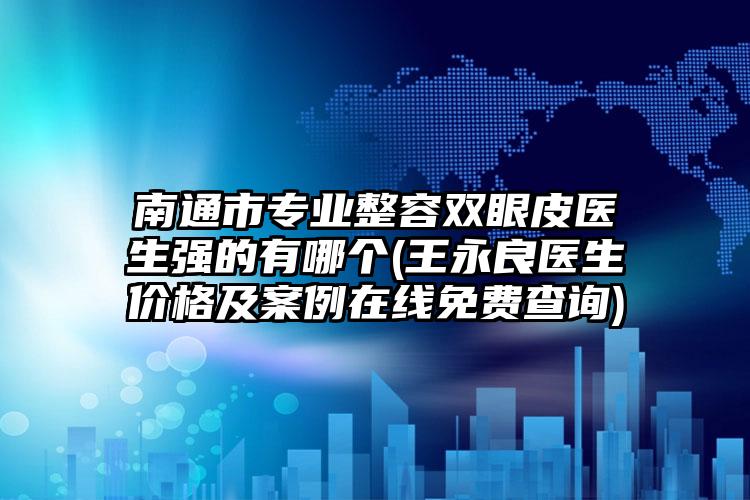 南通市专业整容双眼皮医生强的有哪个(王永良医生价格及案例在线免费查询)