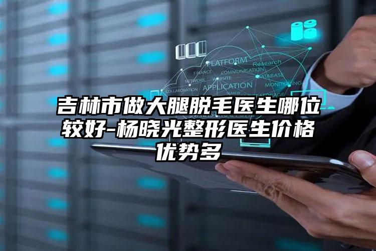 吉林市做大腿脱毛医生哪位较好-杨晓光整形医生价格优势多