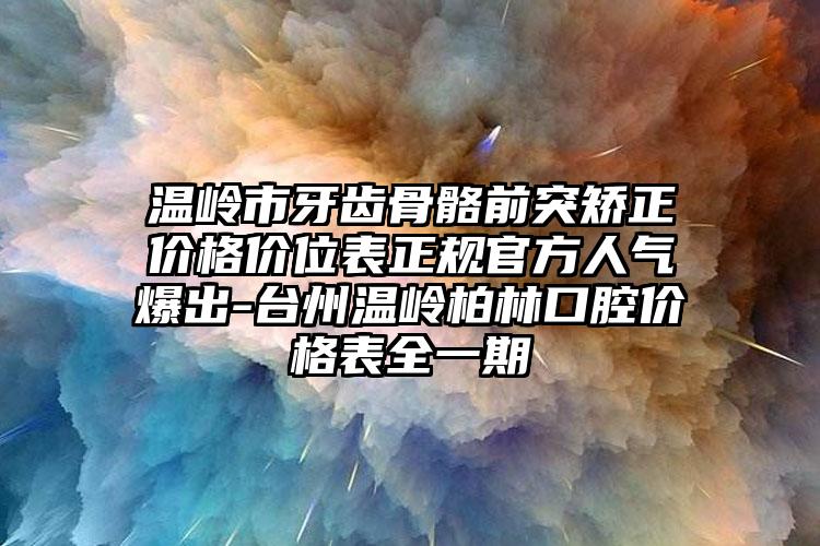 温岭市牙齿骨骼前突矫正价格价位表正规官方人气爆出-台州温岭柏林口腔价格表全一期