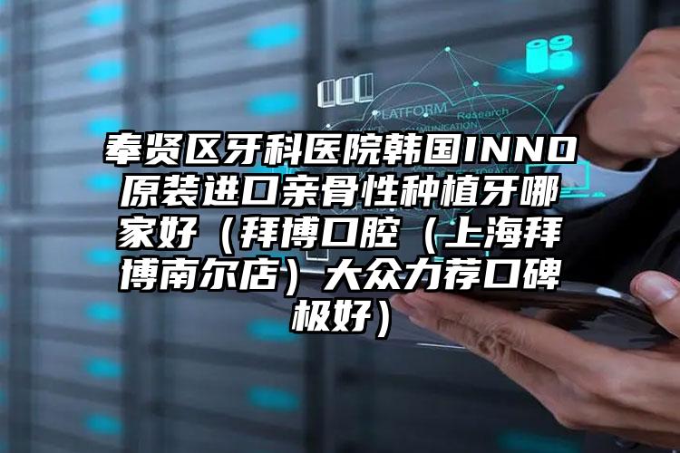 奉贤区牙科医院韩国INNO原装进口亲骨性种植牙哪家好(拜博口腔(上海拜博南尔店)大众力荐口碑极好)