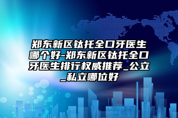 郑东新区钛托全口牙医生哪个好-郑东新区钛托全口牙医生排行权威推荐_公立_私立哪位好