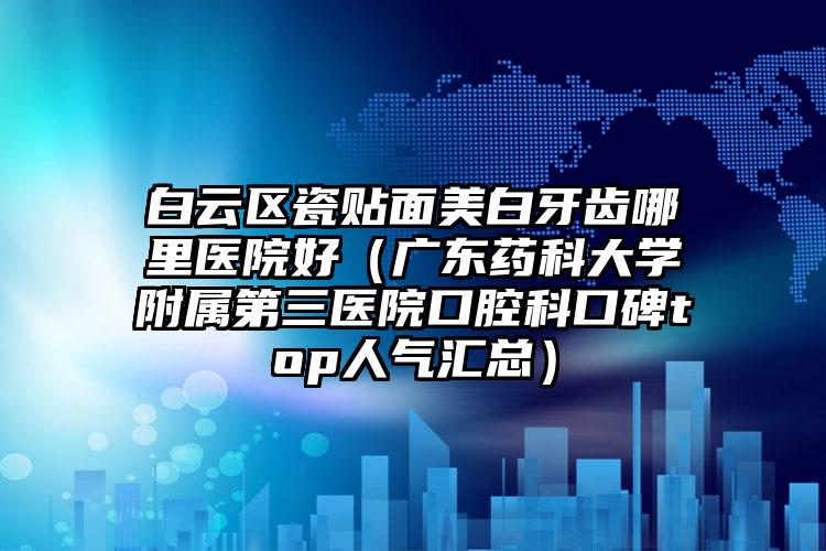 白云区瓷贴面美白牙齿哪里医院好(广东药科大学附属第三医院口腔科口碑top人气汇总)