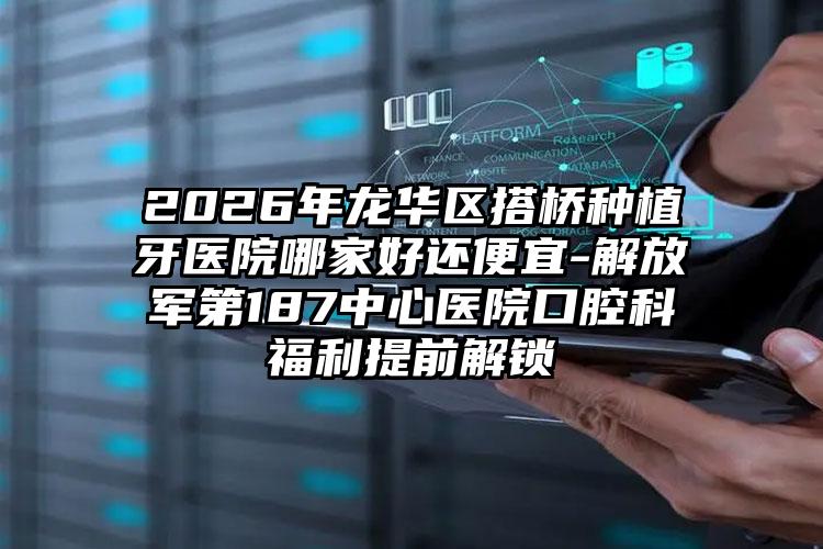 2026年龙华区搭桥种植牙医院哪家好还便宜-解放军第187中心医院口腔科福利提前解锁