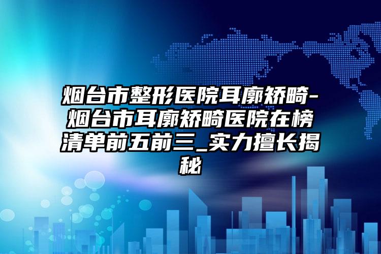 烟台市整形医院耳廓矫畸-烟台市耳廓矫畸医院在榜清单前五前三_实力擅长揭秘
