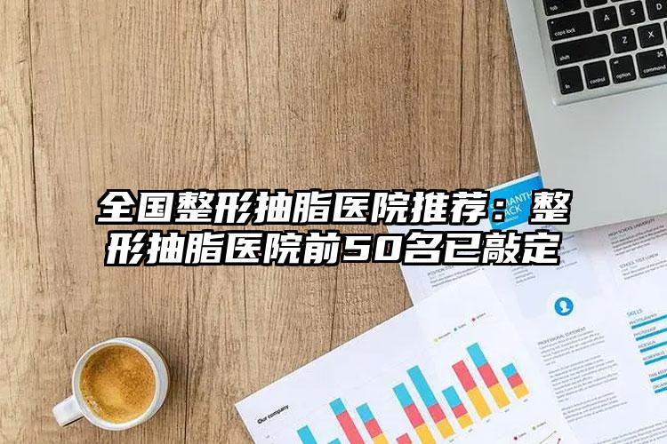 全国整形抽脂医院推荐:整形抽脂医院前50名已敲定