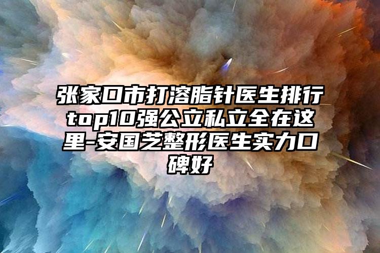 张家口市打溶脂针医生排行top10强公立私立全在这里-安国芝整形医生实力口碑好
