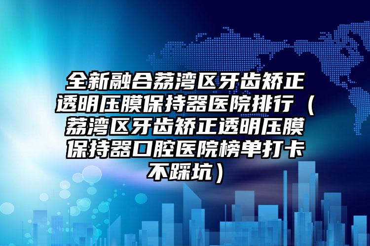 全新融合荔湾区牙齿矫正透明压膜保持器医院排行(荔湾区牙齿矫正透明压膜保持器口腔医院榜单打卡不踩坑)
