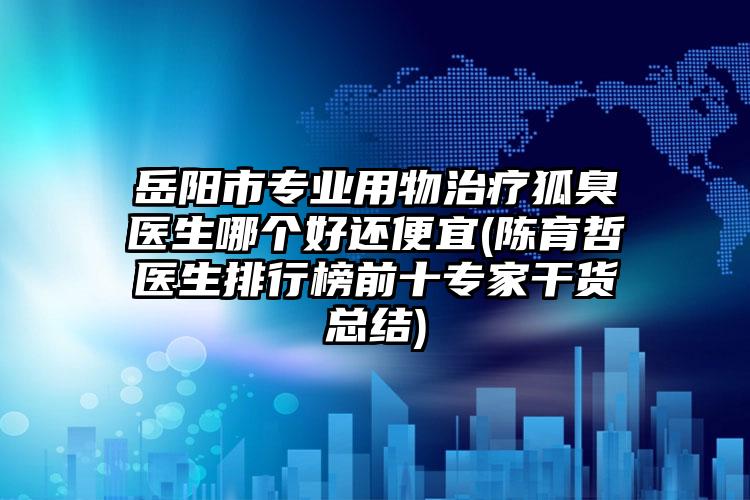 岳阳市专业用物治疗狐臭医生哪个好还便宜(陈育哲医生排行榜前十专家干货总结)
