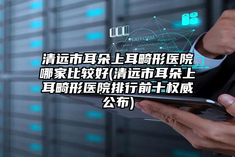 清远市耳朵上耳畸形医院哪家比较好(清远市耳朵上耳畸形医院排行前十权威公布)