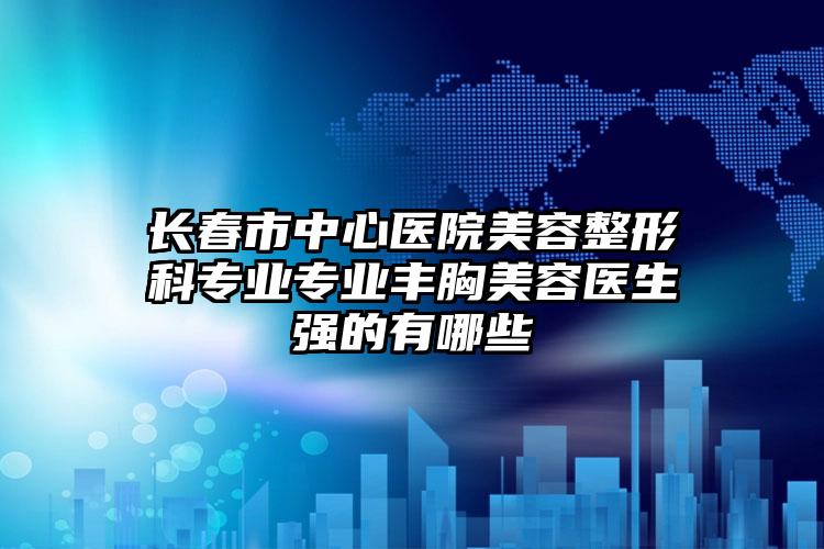 长春市中心医院美容整形科专业专业丰胸美容医生强的有哪些