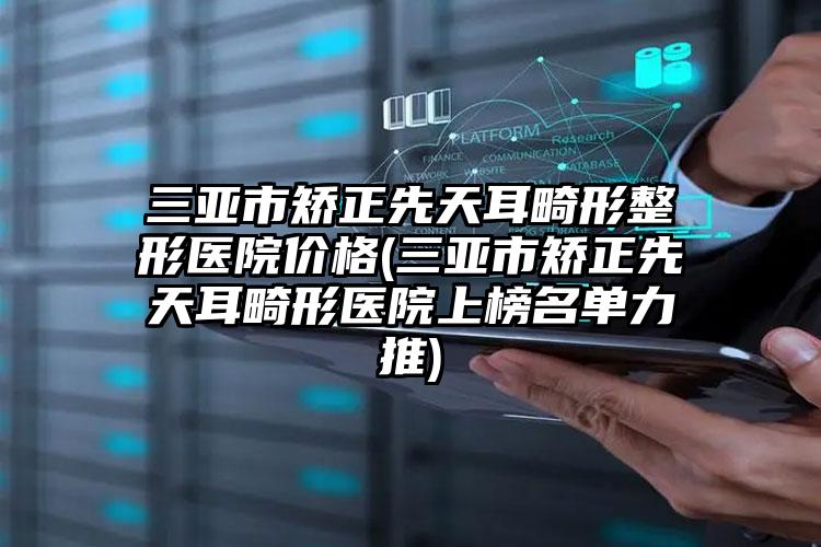 三亚市矫正先天耳畸形整形医院价格(三亚市矫正先天耳畸形医院上榜名单力推)