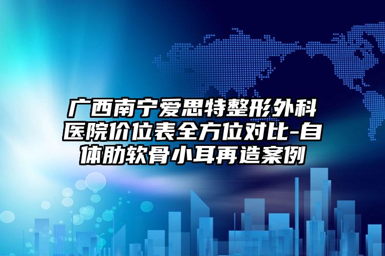 广西南宁爱思特整形外科医院价位表全方位对比-自体肋软骨小耳再造案例