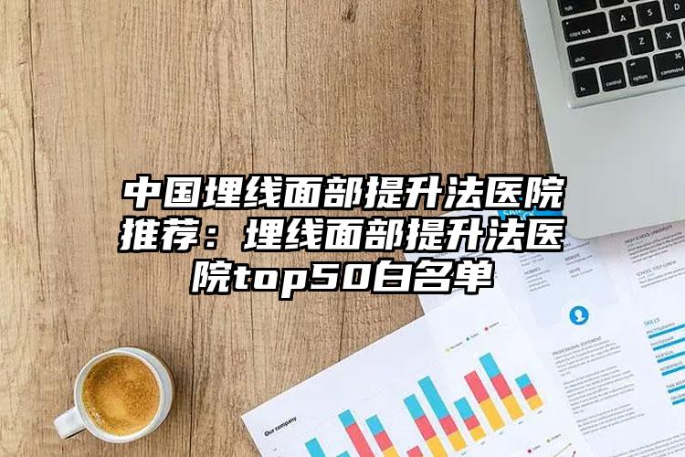 中国埋线面部提升法医院推荐:埋线面部提升法医院top50白名单