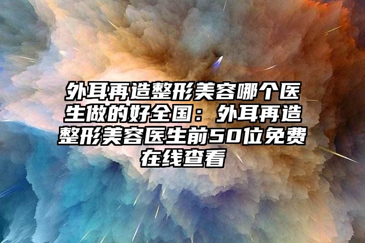 外耳再造整形美容哪个医生做的好全国:外耳再造整形美容医生前50位免费在线查看
