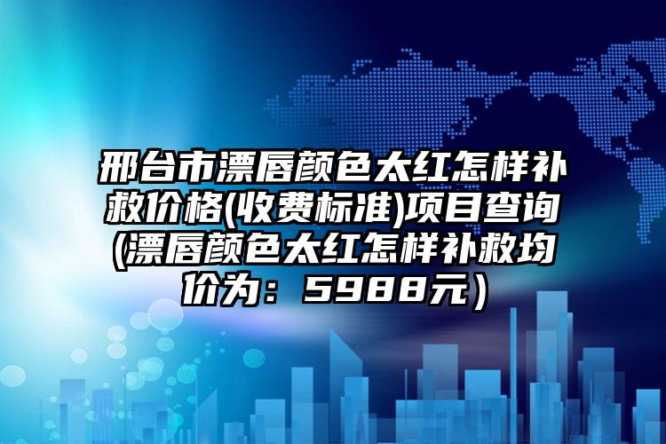 邢台市漂唇颜色太红怎样补救价格(收费标准)项目查询(漂唇颜色太红怎样补救均价为:5988元)
