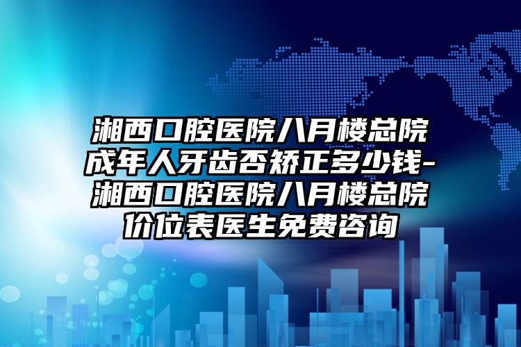 湘西口腔医院八月楼总院成年人牙齿否矫正多少钱-湘西口腔医院八月楼总院价位表医生免费咨询