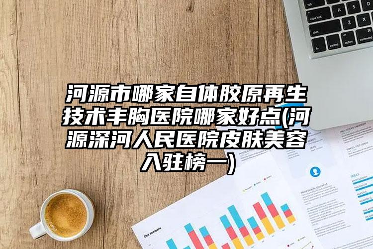 河源市哪家自体胶原再生技术丰胸医院哪家好点(河源深河人民医院皮肤美容入驻榜一)