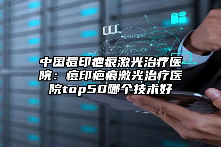 中国痘印疤痕激光治疗医院:痘印疤痕激光治疗医院top50哪个技术好