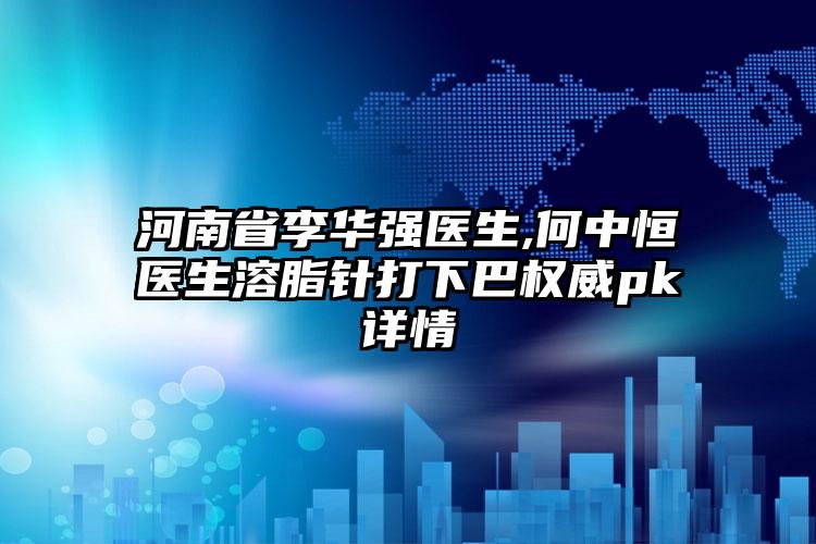 河南省李华强医生,何中恒医生溶脂针打下巴权威pk详情