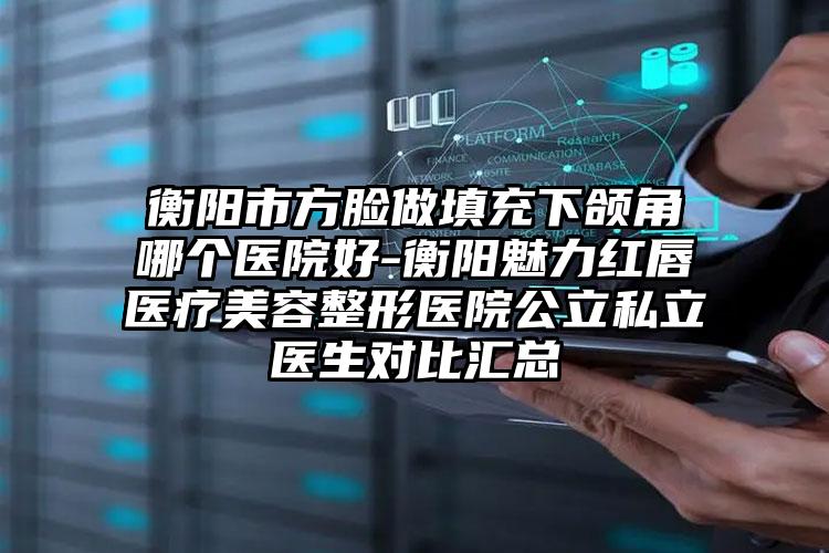 衡阳市方脸做填充下颌角哪个医院好-衡阳魅力红唇医疗美容整形医院公立私立医生对比汇总