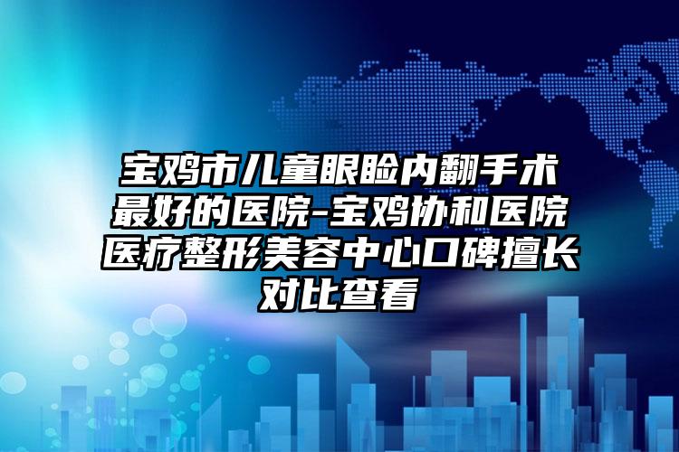 宝鸡市儿童眼睑内翻手术最好的医院-宝鸡协和医院医疗整形美容中心口碑擅长对比查看
