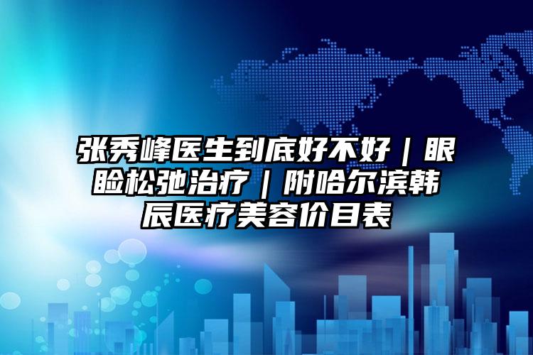 张秀峰医生到底好不好｜眼睑松弛治疗｜附哈尔滨韩辰医疗美容价目表
