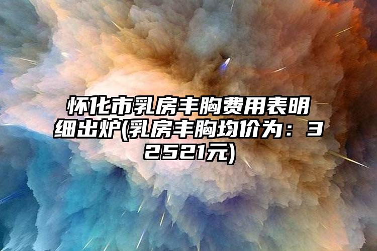 怀化市乳房丰胸费用表明细出炉(乳房丰胸均价为：32521元)