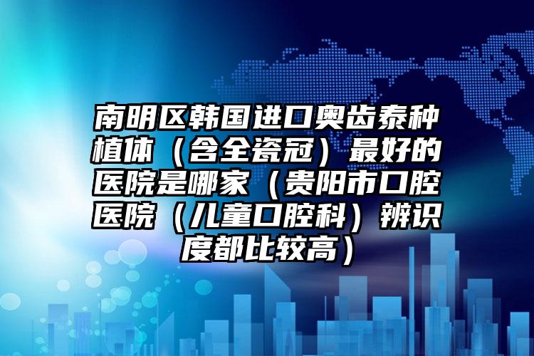 南明区韩国进口奥齿泰种植体(含全瓷冠)最好的医院是哪家(贵阳市口腔医院(儿童口腔科)辨识度都比较高)