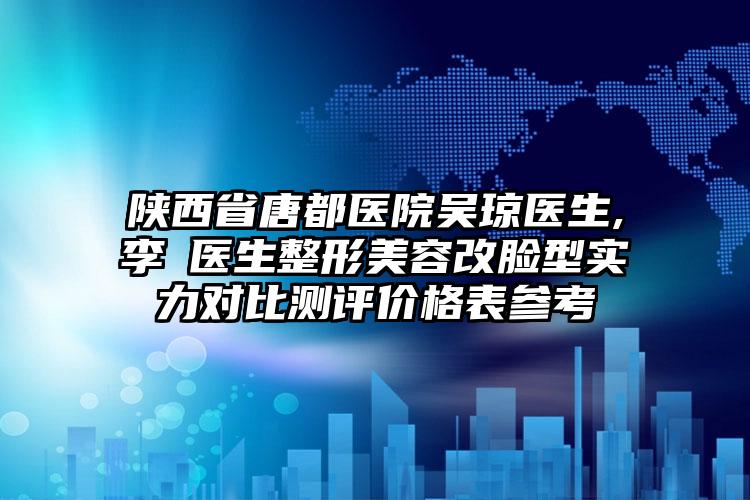 陕西省唐都医院吴琼医生,李璟医生整形美容改脸型实力对比测评价格表参考