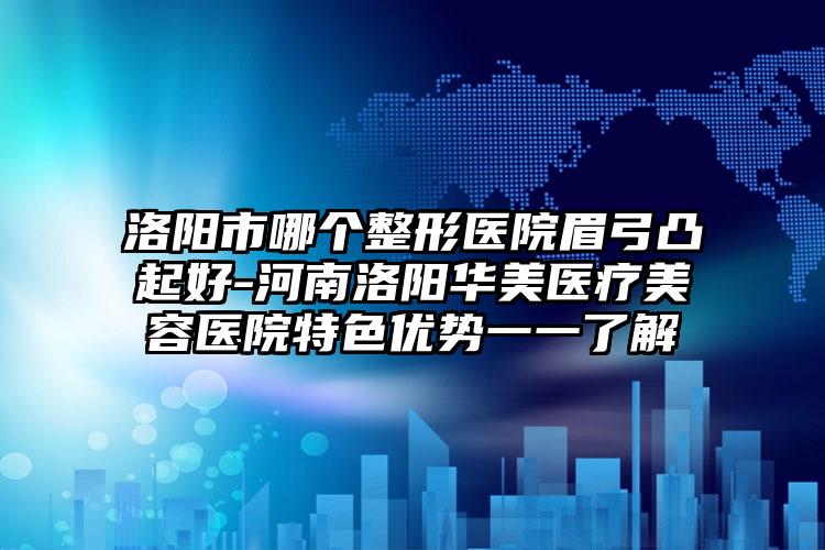 洛阳市哪个整形医院眉弓凸起好-河南洛阳华美医疗美容医院特色优势一一了解
