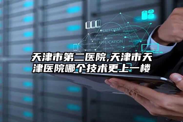 天津市第二医院,天津市天津医院哪个技术更上一楼