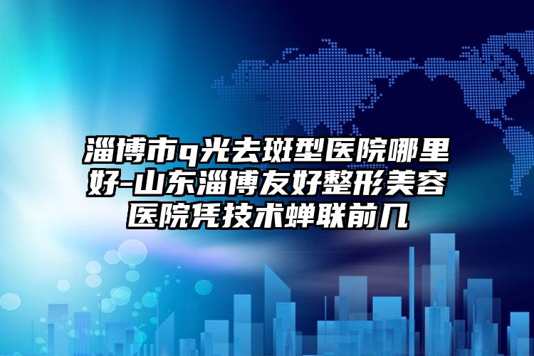 淄博市q光去斑型医院哪里好-山东淄博友好整形美容医院凭技术蝉联前几
