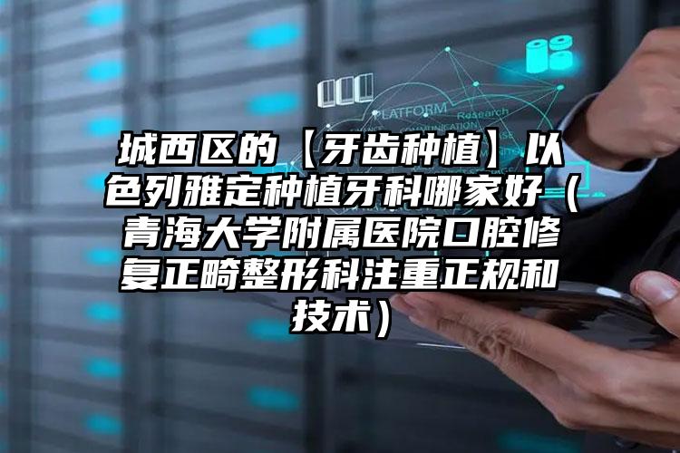 城西区的【牙齿种植】以色列雅定种植牙科哪家好（青海大学附属医院口腔修复正畸整形科注重正规和技术）