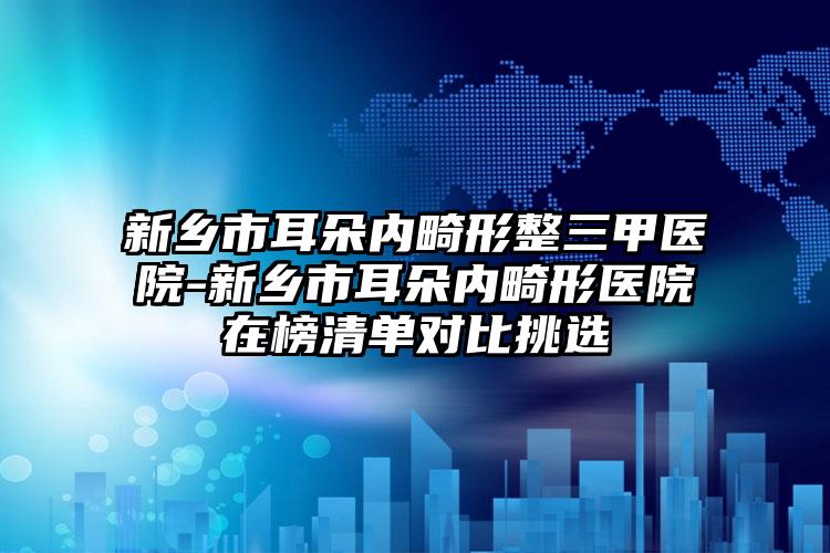 新乡市耳朵内畸形整三甲医院-新乡市耳朵内畸形医院在榜清单对比挑选