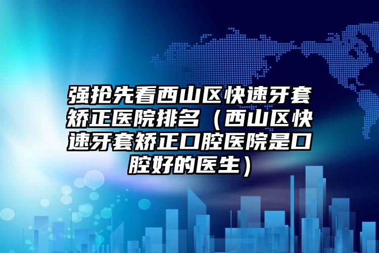 强抢先看西山区快速牙套矫正医院排名(西山区快速牙套矫正口腔医院是口腔好的医生)