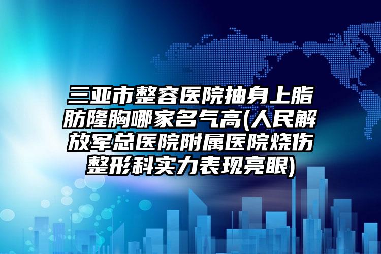 三亚市整容医院抽身上脂肪隆胸哪家名气高(人民解放军总医院附属医院烧伤整形科实力表现亮眼)