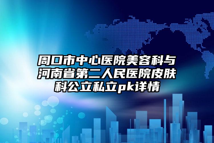周口市中心医院美容科与河南省第二人民医院皮肤科公立私立pk详情