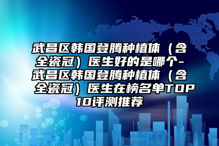 武昌区韩国登腾种植体（含全瓷冠）医生好的是哪个-武昌区韩国登腾种植体（含全瓷冠）医生在榜名单TOP10评测推荐