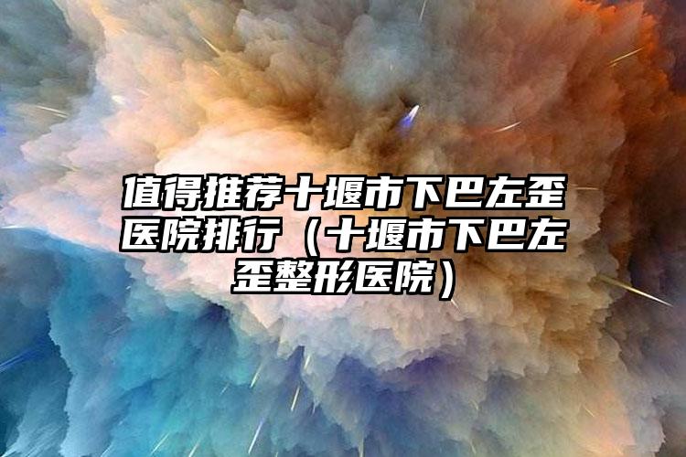 值得推荐十堰市下巴左歪医院排行(十堰市下巴左歪整形医院)