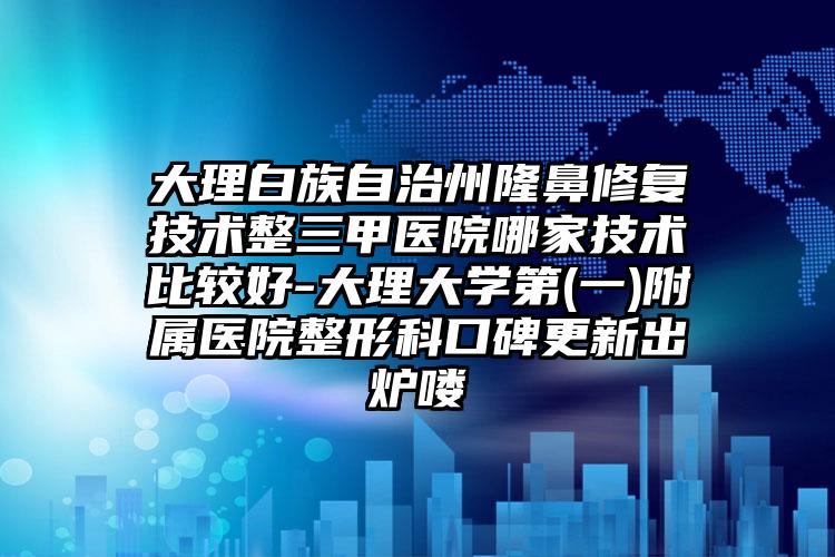 大理白族自治州隆鼻修复技术整三甲医院哪家技术比较好-大理大学第(一)附属医院整形科口碑更新出炉喽