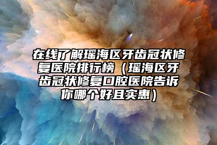 在线了解瑶海区牙齿冠状修复医院排行榜(瑶海区牙齿冠状修复口腔医院告诉你哪个好且实惠)