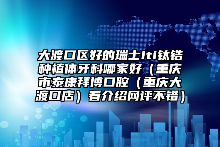 大渡口区好的瑞士iti钛锆种植体牙科哪家好（重庆市泰康拜博口腔（重庆大渡口店）看介绍网评不错）
