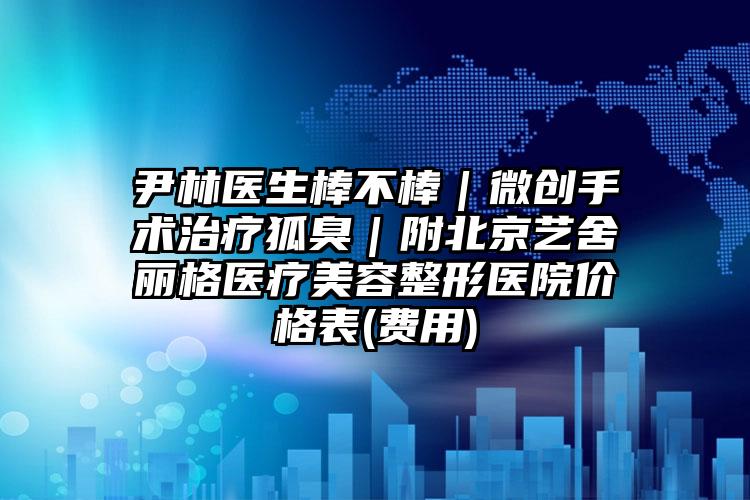 尹林医生棒不棒|微创手术治疗狐臭|附北京艺舍丽格医疗美容整形医院价格表(费用)