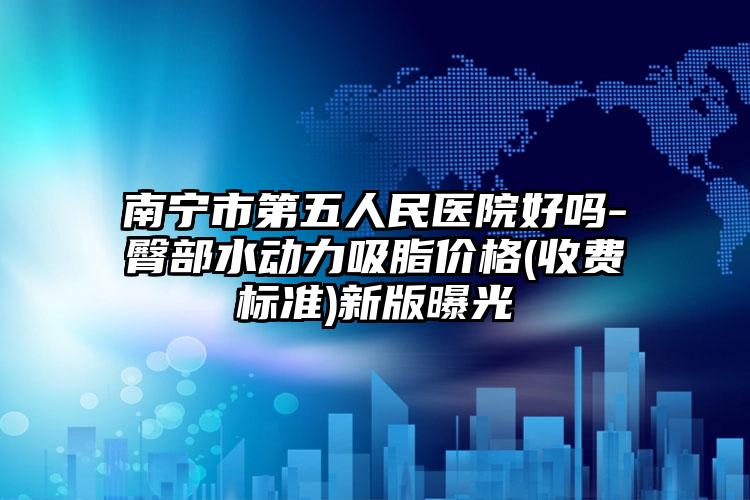 南宁市第五人民医院好吗-臀部水动力吸脂价格(收费标准)新版曝光
