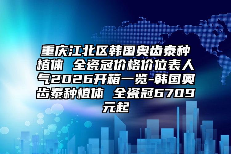 重庆江北区韩国奥齿泰种植体 全瓷冠价格价位表人气2026开箱一览-韩国奥齿泰种植体 全瓷冠6709元起