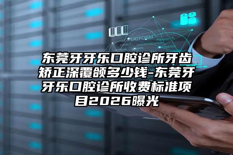 东莞牙牙乐口腔诊所牙齿矫正深覆颌多少钱-东莞牙牙乐口腔诊所收费标准项目2026曝光