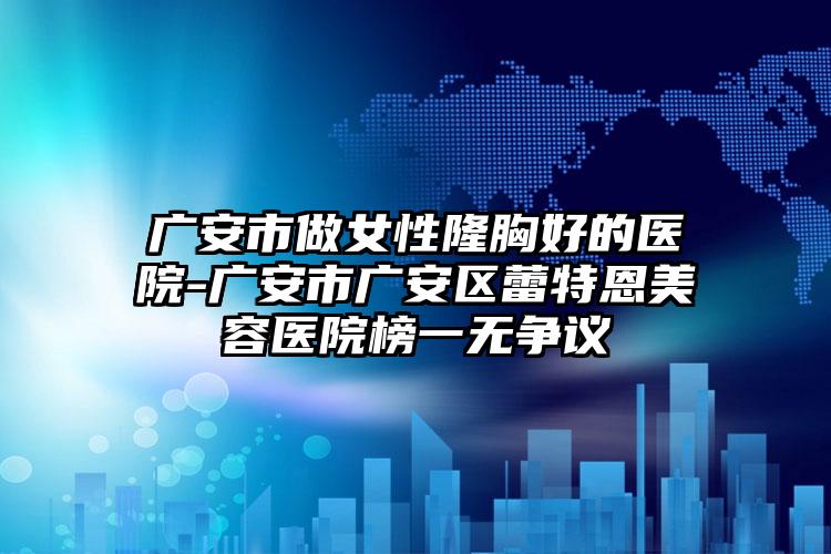 广安市做女性隆胸好的医院-广安市广安区蕾特恩美容医院榜一无争议