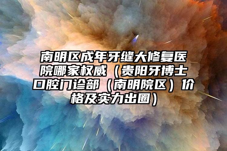 南明区成年牙缝大修复医院哪家权威（贵阳牙博士口腔门诊部（南明院区）价格及实力出圈）