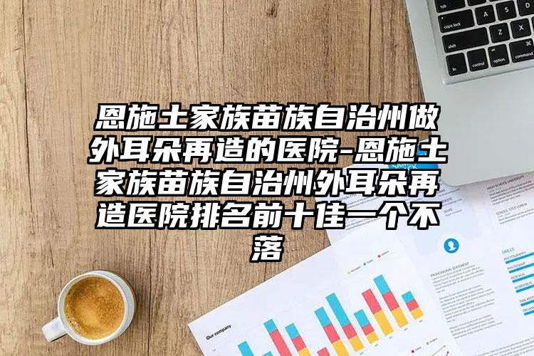 恩施土家族苗族自治州做外耳朵再造的医院-恩施土家族苗族自治州外耳朵再造医院排名前十佳一个不落