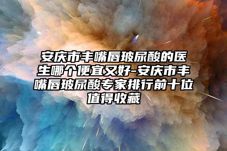 安庆市丰嘴唇玻尿酸的医生哪个便宜又好-安庆市丰嘴唇玻尿酸专家排行前十位值得收藏